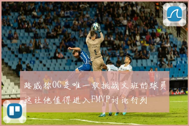 路威称OG是唯一敢挑战文班的球员这让他值得进入FMVP讨论行列