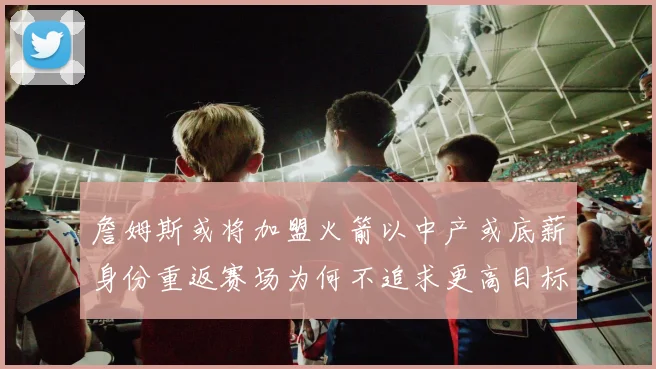 詹姆斯或将加盟火箭以中产或底薪身份重返赛场为何不追求更高目标
