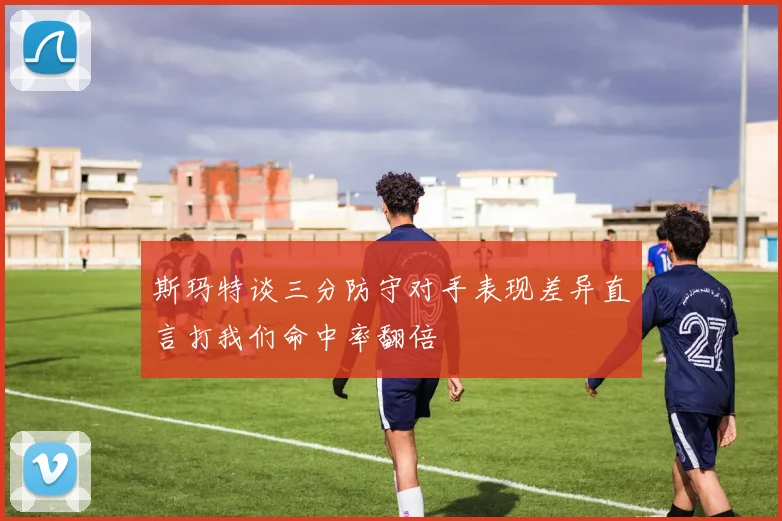 斯玛特谈三分防守对手表现差异直言打我们命中率翻倍