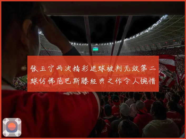 张玉宁两次精彩进球被判无效第二球仿佛范巴斯滕经典之作令人惋惜