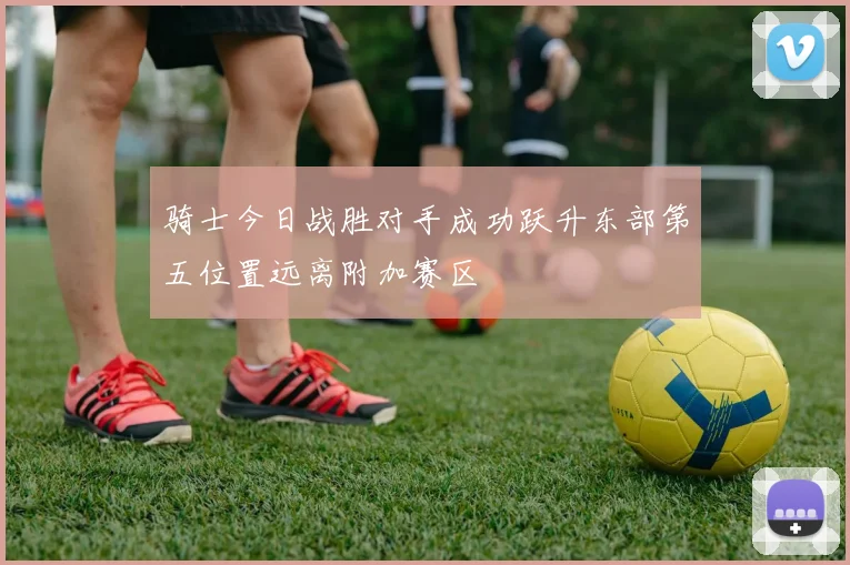 骑士今日战胜对手成功跃升东部第五位置远离附加赛区