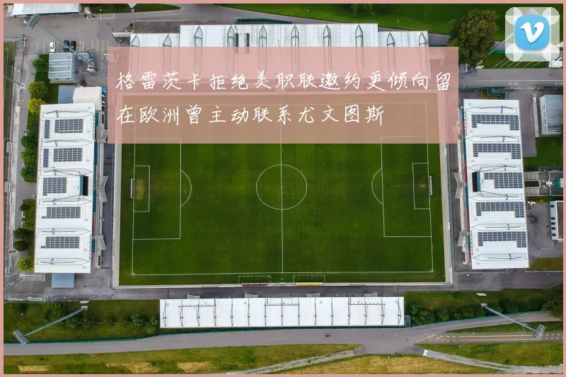 格雷茨卡拒绝美职联邀约更倾向留在欧洲曾主动联系尤文图斯