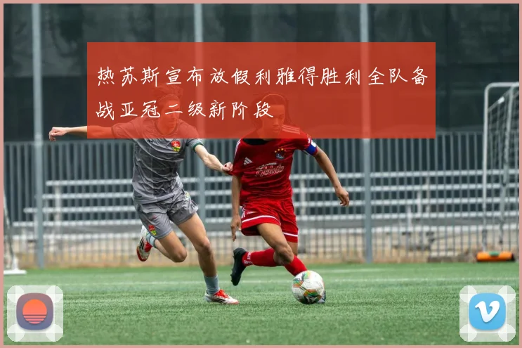 热苏斯宣布放假利雅得胜利全队备战亚冠二级新阶段