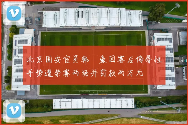 北京国安官员韩瑀豪因赛后侮辱性手势遭禁赛两场并罚款两万元
