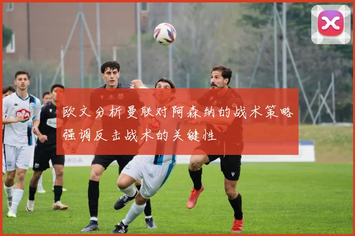欧文分析曼联对阿森纳的战术策略强调反击战术的关键性