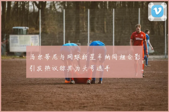 马尔蒂尼与网球新星辛纳同框合影引发热议称其为头号选手