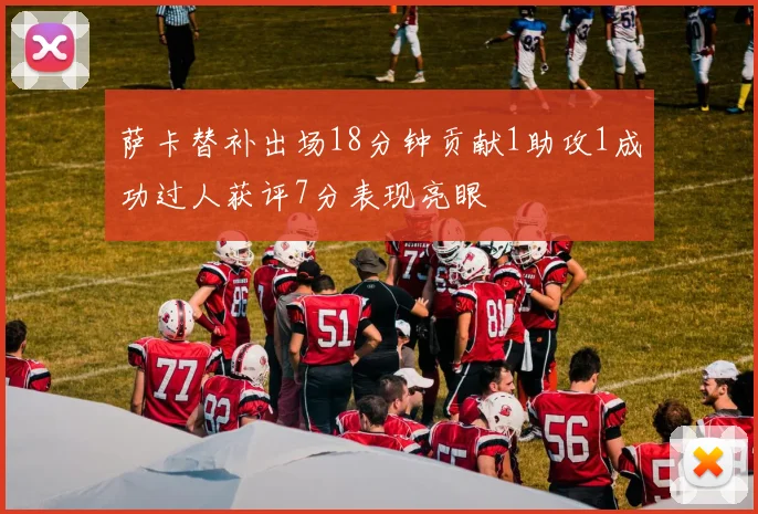 萨卡替补出场18分钟贡献1助攻1成功过人获评7分表现亮眼