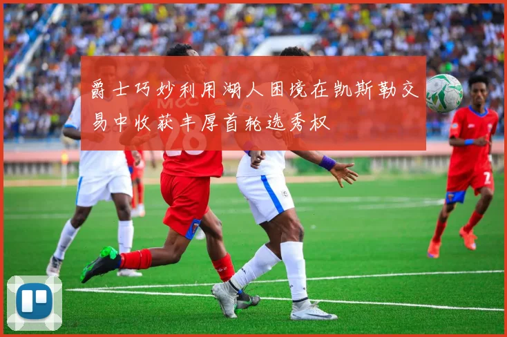 爵士巧妙利用湖人困境在凯斯勒交易中收获丰厚首轮选秀权
