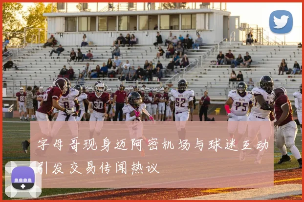 字母哥现身迈阿密机场与球迷互动引发交易传闻热议