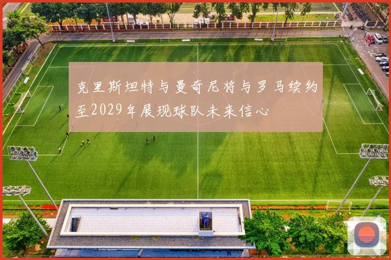 克里斯坦特与曼奇尼将与罗马续约至2029年展现球队未来信心