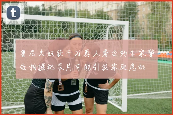 鲁尼夫妇获千万真人秀合约专家警告拍摄纪录片可能引发家庭危机