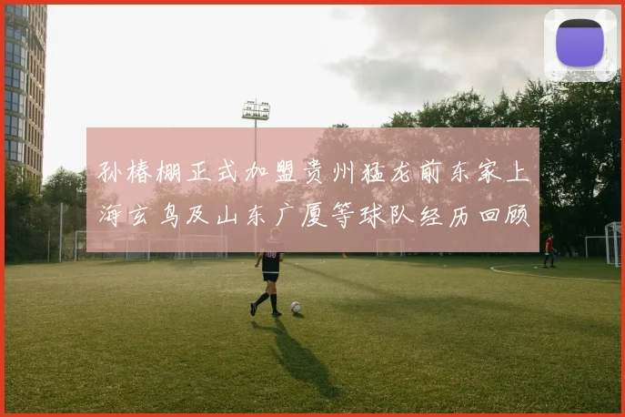 孙椿棚正式加盟贵州猛龙前东家上海玄鸟及山东广厦等球队经历回顾