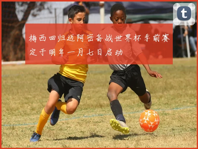 梅西回归迈阿密备战世界杯季前赛定于明年一月七日启动