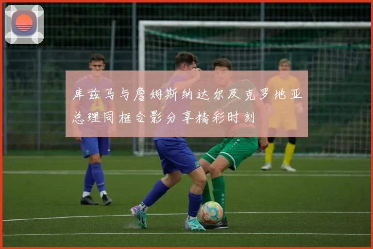 库兹马与詹姆斯纳达尔及克罗地亚总理同框合影分享精彩时刻