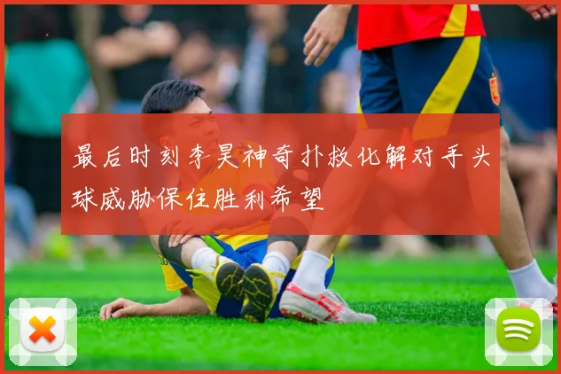 最后时刻李昊神奇扑救化解对手头球威胁保住胜利希望