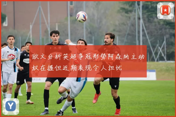 欧文分析英超争冠形势阿森纳主动权在握但近期表现令人担忧