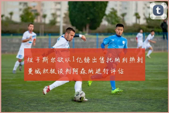 纽卡斯尔欲以1亿镑出售托纳利热刺曼城积极谈判阿森纳进行评估