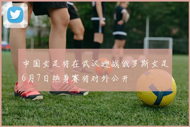 中国女足将在武汉迎战俄罗斯女足6月7日热身赛将对外公开