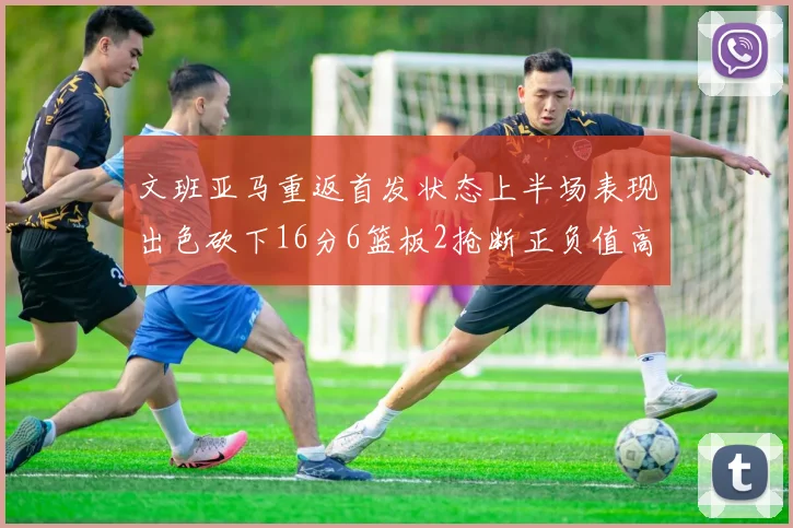 文班亚马重返首发状态上半场表现出色砍下16分6篮板2抢断正负值高达21