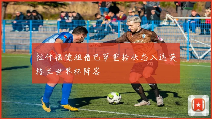 拉什福德租借巴萨重拾状态入选英格兰世界杯阵容