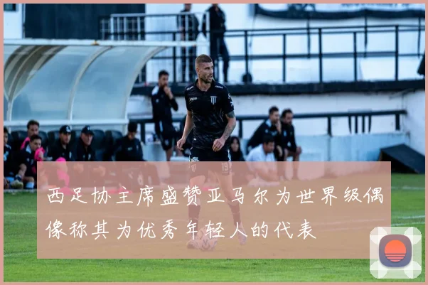 西足协主席盛赞亚马尔为世界级偶像称其为优秀年轻人的代表