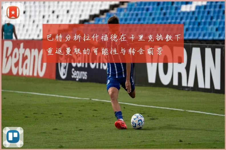 巴特分析拉什福德在卡里克执教下重返曼联的可能性与转会前景
