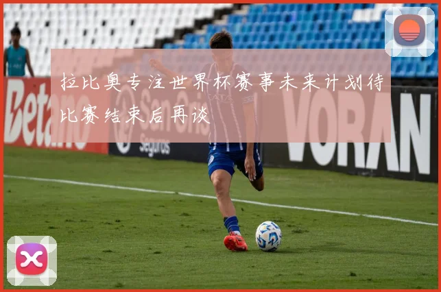 拉比奥专注世界杯赛事未来计划待比赛结束后再谈